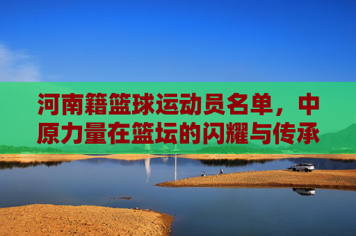 河南籍篮球运动员名单,中原力量在篮坛的闪耀与传承,河南籍篮球运动员名单,中原力量在篮坛的闪耀与传承
