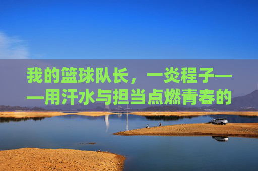 我的篮球队长,一炎程子——用汗水与担当点燃青春的篮球篇章,我的篮球队长,一炎程子——用汗水与担当点燃青春的篮球篇章
