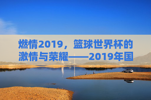 燃情2019,篮球世界杯的激情与荣耀——2019年国际篮联篮球世界杯全景回顾