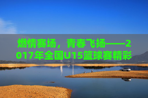 燃情赛场,青春飞扬——2017年全国U15篮球赛精彩回顾