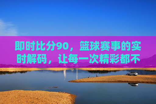 即时比分90,篮球赛事的实时解码,让每一次精彩都不错过,即时比分90,篮球赛事的实时解码,让每一次精彩都不错过