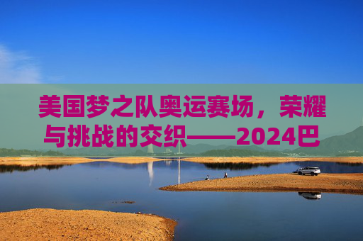 美国梦之队奥运赛场,荣耀与挑战的交织——2024巴黎奥运会美国男篮比赛实录