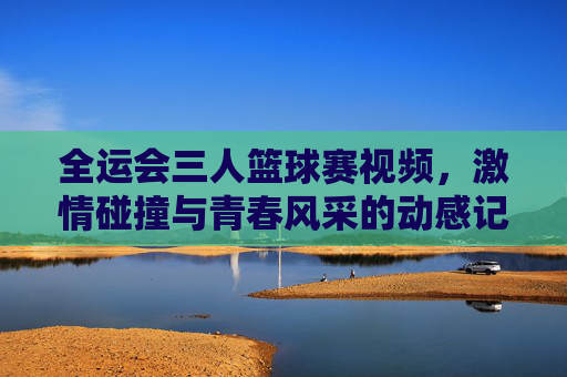 全运会三人篮球赛视频,激情碰撞与青春风采的动感记录,全运会三人篮球赛视频,激情碰撞与青春风采的动感记录