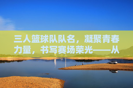 三人篮球队队名，凝聚青春力量，书写赛场荣光——从命名原则到文化内涵的探索