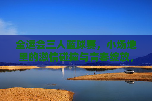 全运会三人篮球赛,小场地里的激情碰撞与青春绽放,全运会三人篮球赛,小场地里的激情碰撞与青春绽放