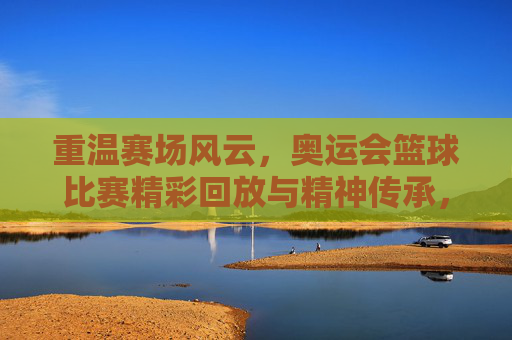 重温赛场风云，奥运会篮球比赛精彩回放与精神传承，重温赛场风云，奥运会篮球比赛精彩回放与精神传承