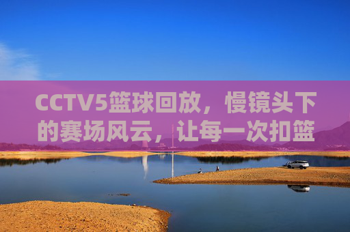 CCTV5篮球回放，慢镜头下的赛场风云，让每一次扣篮都值得回味，CCTV5篮球回放，慢镜头下的赛场风云，每一次扣篮都值得反复回味