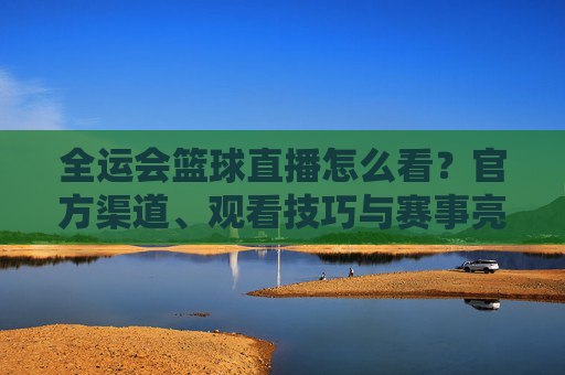 全运会篮球直播怎么看?官方渠道、观看技巧与赛事亮点全解析