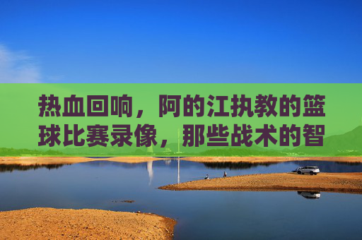 热血回响,阿的江执教的篮球比赛录像,那些战术的智慧与赛场激情,阿的江执教篮球比赛录像,战术智慧与赛场激情的回响