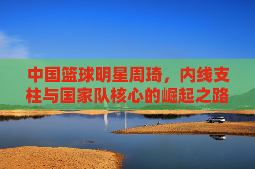 中国篮球明星周琦,内线支柱与国家队核心的崛起之路