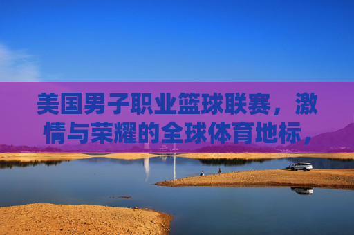 美国男子职业篮球联赛,激情与荣耀的全球体育地标,美国男子职业篮球联赛,激情与荣耀的全球体育地标