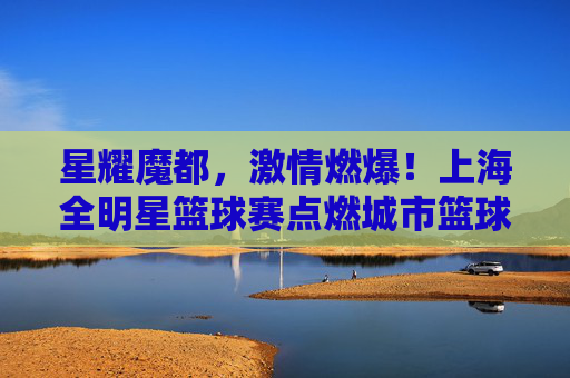 星耀魔都,激情燃爆!上海全明星篮球赛点燃城市篮球热情