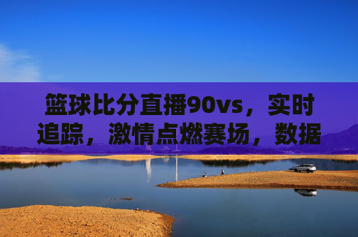篮球比分直播90vs,实时追踪,激情点燃赛场,数据说话,观赛更精彩