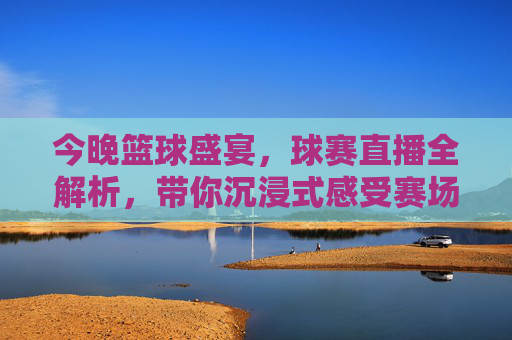 今晚篮球盛宴,球赛直播全解析,带你沉浸式感受赛场激情