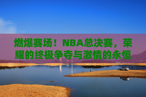 燃爆赛场!NBA总决赛,荣耀的终极争夺与激情的永恒回响