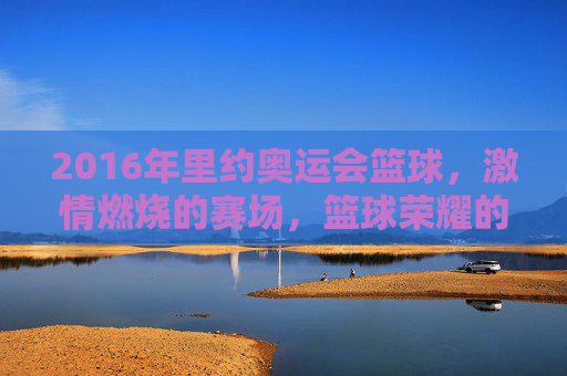 2016年里约奥运会篮球,激情燃烧的赛场,篮球荣耀的见证,2016里约奥运会篮球,激情燃烧的赛场与荣耀见证