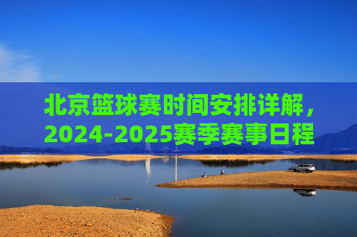 北京篮球赛时间安排详解,2024-2025赛季赛事日程与观看指南