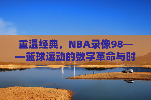 重温经典,NBA录像98——篮球运动的数字革命与时代回响