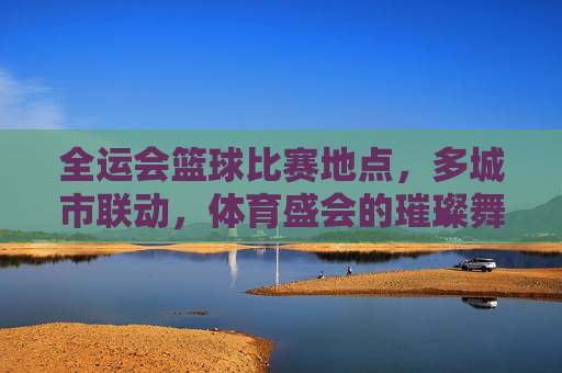 全运会篮球比赛地点,多城市联动,体育盛会的璀璨舞台