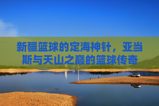 新疆篮球的定海神针，亚当斯与天山之巅的篮球传奇