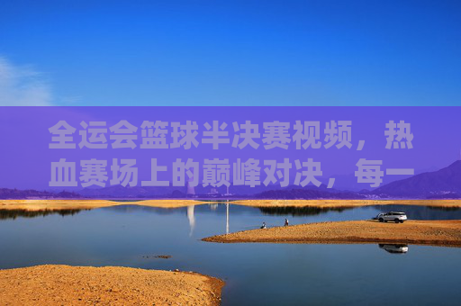 全运会篮球半决赛视频,热血赛场上的巅峰对决,每一帧画面都燃爆体育热情