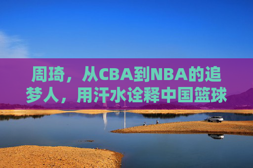 周琦,从CBA到NBA的追梦人,用汗水诠释中国篮球的坚韧与希望