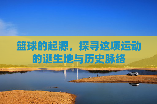 篮球的起源,探寻这项运动的诞生地与历史脉络