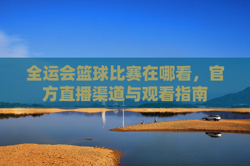 全运会篮球比赛在哪看,官方直播渠道与观看指南