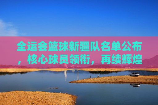 全运会篮球新疆队名单公布，核心球员领衔，再续辉煌的天山铁骑阵容