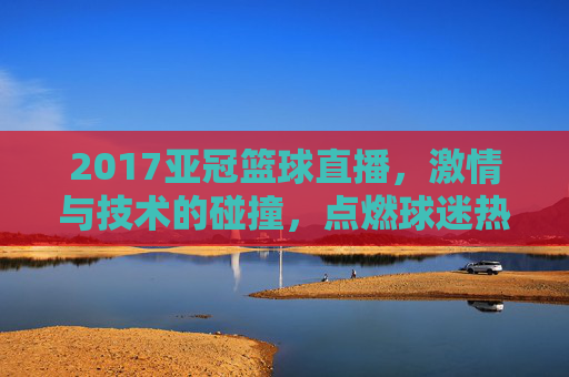 2017亚冠篮球直播,激情与技术的碰撞,点燃球迷热血的年度盛宴,2017亚冠篮球直播,激情与技术的碰撞,点燃球迷热血的年度盛宴