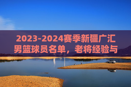2023-2024赛季新疆广汇男篮球员名单,老将经验与新秀活力并存的天山雄狮