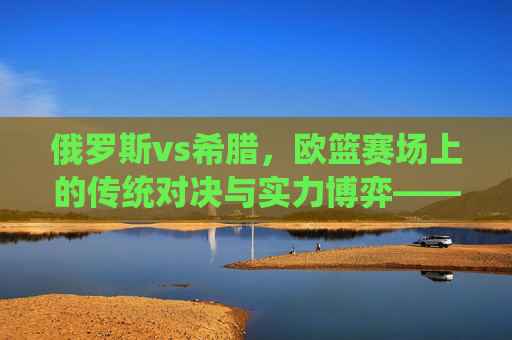 俄罗斯vs希腊,欧篮赛场上的传统对决与实力博弈——从历史积淀到现代竞技的深度较量