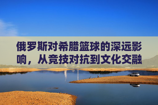俄罗斯对希腊篮球的深远影响，从竞技对抗到文化交融的体育外交实践