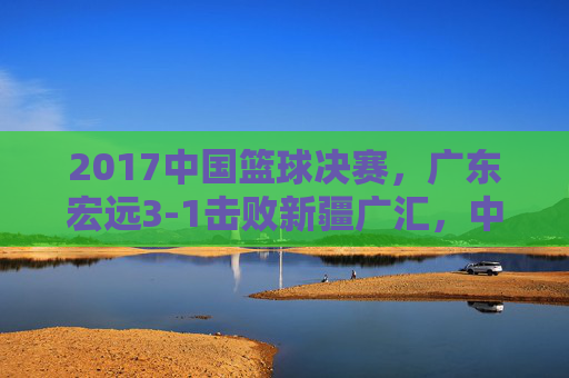 2017中国篮球决赛,广东宏远3-1击败新疆广汇,中国篮球的荣耀与职业联赛的深度思考