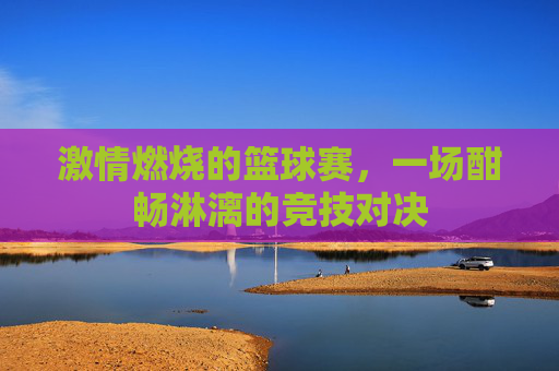 激情燃烧的篮球赛，一场酣畅淋漓的竞技对决