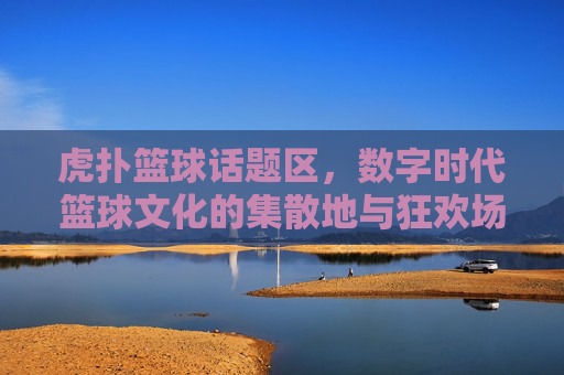 虎扑篮球话题区，数字时代篮球文化的集散地与狂欢场——连接球迷激情与赛场脉搏的社区核心，虎扑篮球话题区，数字时代篮球文化的集散地与狂欢场——连接球迷激情与赛场脉搏的社区核心
