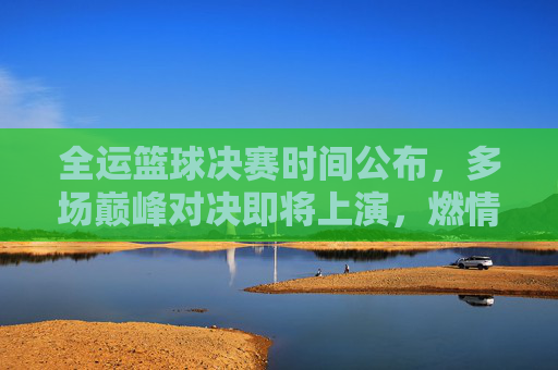 全运篮球决赛时间公布，多场巅峰对决即将上演，燃情赛场等你见证