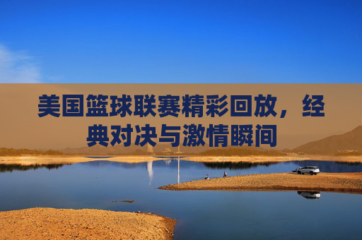 美国篮球联赛精彩回放，经典对决与激情瞬间