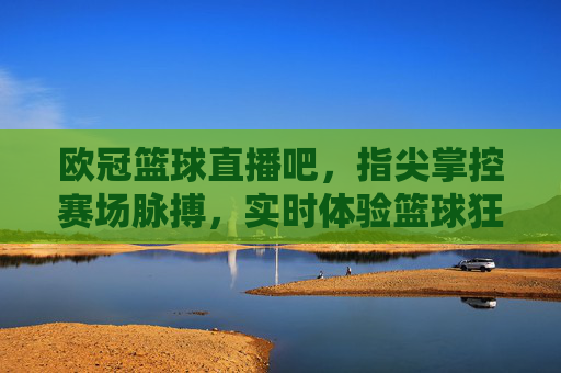 欧冠篮球直播吧，指尖掌控赛场脉搏，实时体验篮球狂欢，欧冠篮球直播吧，指尖掌控赛场脉搏，实时体验篮球狂欢