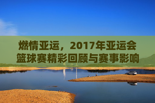 燃情亚运,2017年亚运会篮球赛精彩回顾与赛事影响,燃情亚运,2017年亚运会篮球赛精彩回顾与赛事影响