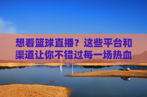 想看篮球直播?这些平台和渠道让你不错过每一场热血对决
