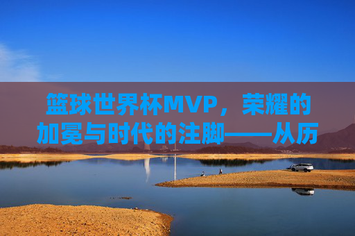 篮球世界杯MVP，荣耀的加冕与时代的注脚——从历史脉络到当代解读