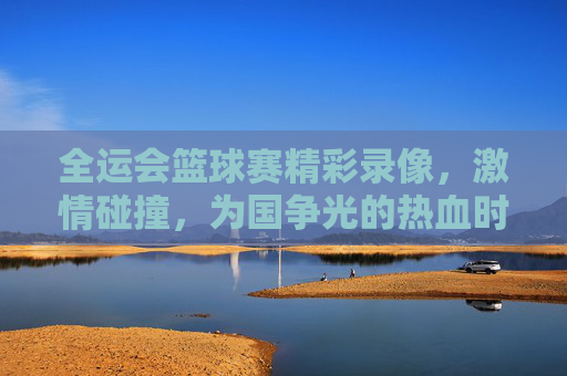 全运会篮球赛精彩录像，激情碰撞，为国争光的热血时刻，全运会篮球赛精彩录像，激情碰撞，为国争光的热血时刻