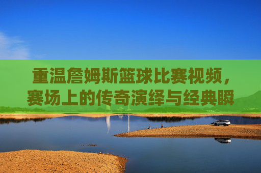 重温詹姆斯篮球比赛视频,赛场上的传奇演绎与经典瞬间,重温詹姆斯赛场经典,传奇演绎与经典瞬间