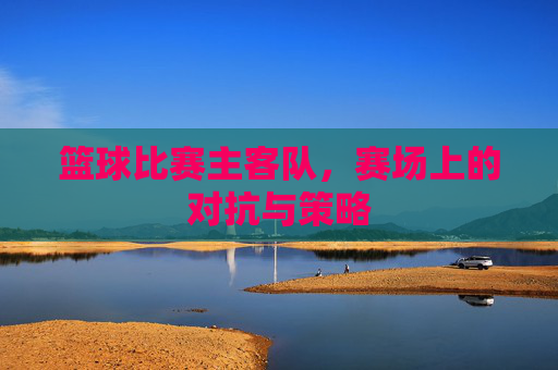 篮球比赛主客队,赛场上的对抗与策略