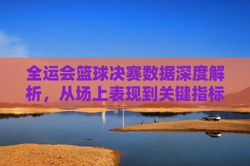 全运会篮球决赛数据深度解析，从场上表现到关键指标的全维度解读