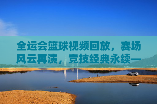 全运会篮球视频回放，赛场风云再演，竞技经典永续——技术解析与精神传承的深度视角