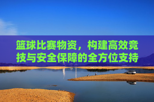 篮球比赛物资，构建高效竞技与安全保障的全方位支持体系