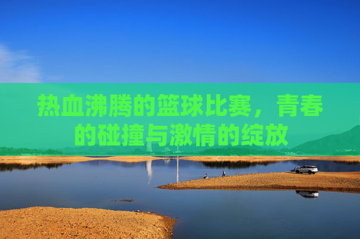热血沸腾的篮球比赛，青春的碰撞与激情的绽放