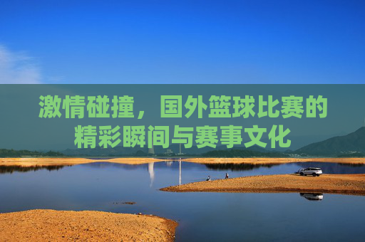 激情碰撞，国外篮球比赛的精彩瞬间与赛事文化